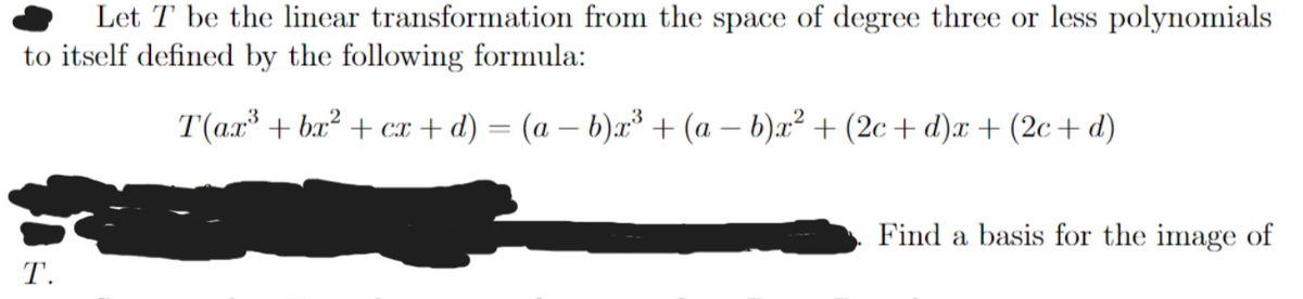 Let T be the linear transformation from the space of degree three or less polynomials
to itself defined by the following formula:
T(ax³ + bx² + cx + d) = (a − b)x³ + (a - b)x² + (2c+ d)x + (2c+ d)
T.
Find a basis for the image of