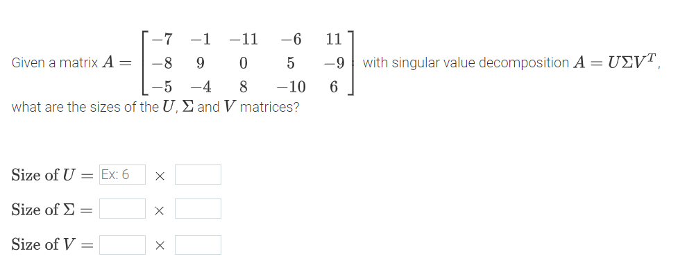 -7
-1
-11
-6
11
Given a matrix A =
-8
9
0
5
-9
with singular value decomposition A =
UΣVT
-5 -4
8
-10
6
what are the sizes of the U, Σ and V matrices?
Size of U
= Ex: 6
Х
Size of Σ=
×
Size of V
=