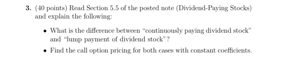 3. (40 points) Read Section 5.5 of the posted note (Dividend-Paying Stocks)
and explain the following:
• What is the difference between "continuously paying dividend stock"
and "lump payment of dividend stock"?
Find the call option pricing for both cases with constant coefficients.