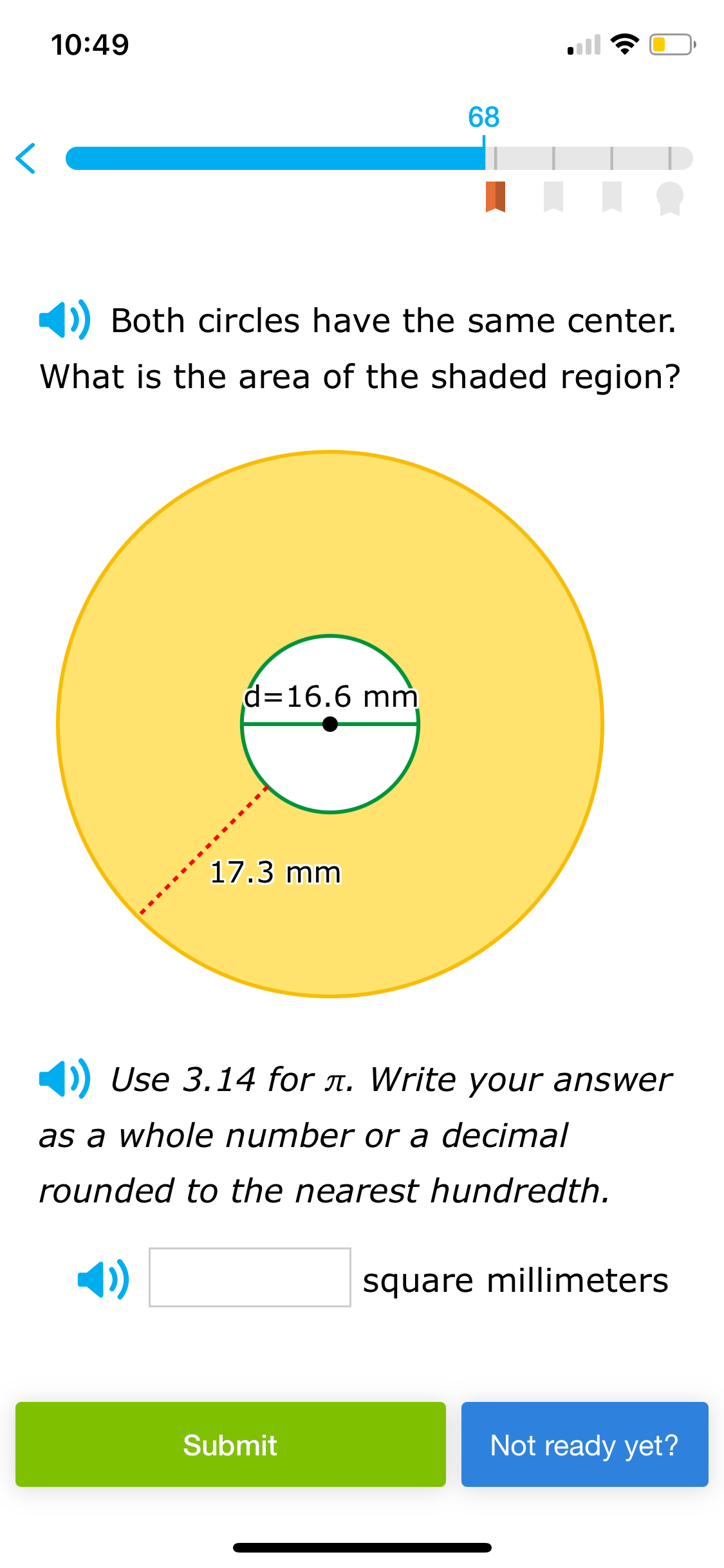 10:49
68
80
Both circles have the same center.
What is the area of the shaded region?
d=16.6 mm
17.3 mm
()) Use 3.14 for л. Write your answer
as a whole number or a decimal
rounded to the nearest hundredth.
square millimeters
Submit
Not ready yet?