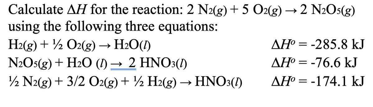 Calculate AH for the reaction: 2 N2(g) + 5 O2(g) →2 N2O5(g)
using the following three equations:
H2(g) + O2(g) → H₂O(1)
N2O5(g) + H2O (1) → 2 HNO3(1)
12 N2(g) + 3/2 O2(g) + ½ H2(g) → HNO3(1)
AH°=-285.8 kJ
ΔΗ° = -76.6 kJ
AH°=-174.1 kJ