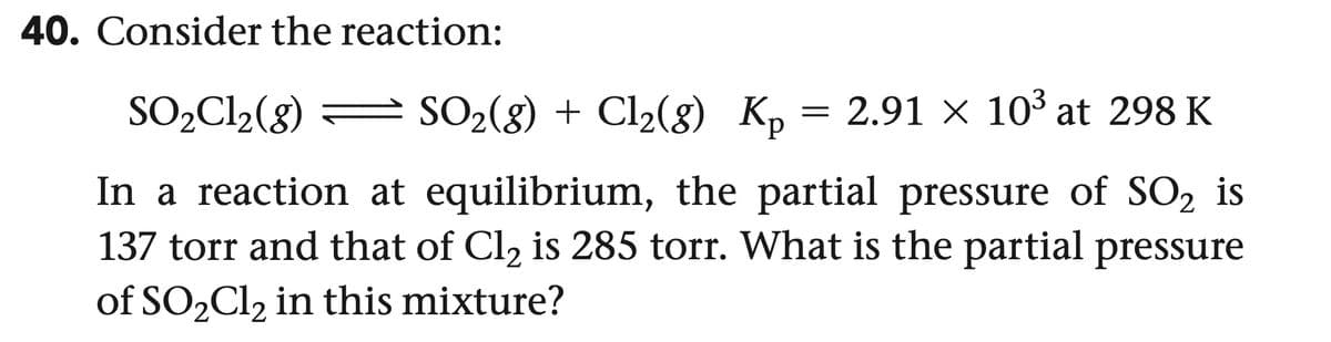 40. Consider the reaction:
SO2Cl2(g)
SO2(g) + Cl2(g) K₁ = 2.91 × 103 at 298 K
Kp
In a reaction at equilibrium, the partial pressure of SO2 is
137 torr and that of Cl₂ is 285 torr. What is the partial pressure
of SO2Cl2 in this mixture?