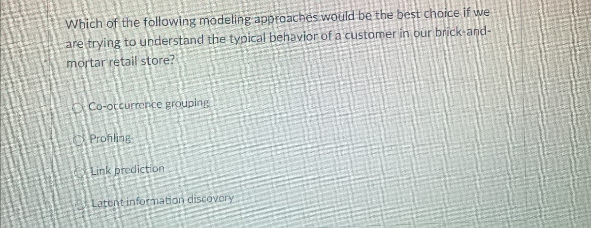 Which of the following modeling approaches would be the best choice if we
are trying to understand the typical behavior of a customer in our brick-and-
mortar retail store?
Co-occurrence grouping
Profiling
Link prediction
Latent information discovery