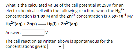 What is the calculated value of the cell potential at 298K for an
electrochemical cell with the following reaction, when the Hg2+
concentration is 1.09 M and the Zn2+ concentration is 7.59×10-4 M?
Hg2+(aq) + Zn(s) Hg(l) + Zn2+(aq)
Answer:
V
The cell reaction as written above is spontaneous for the
concentrations given: