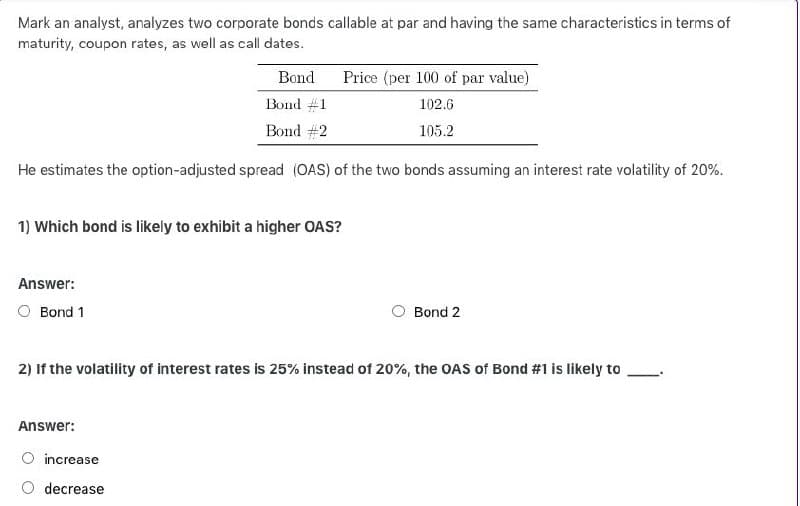 Mark an analyst, analyzes two corporate bonds callable at par and having the same characteristics in terms of
maturity, coupon rates, as well as call dates.
Bond
Bond #1
Bond #2
Price (per 100 of par value)
102.6
105.2
He estimates the option-adjusted spread (OAS) of the two bonds assuming an interest rate volatility of 20%.
1) Which bond is likely to exhibit a higher OAS?
Answer:
Bond 1
Bond 2
2) If the volatility of interest rates is 25% instead of 20%, the OAS of Bond #1 is likely to
Answer:
increase
decrease
