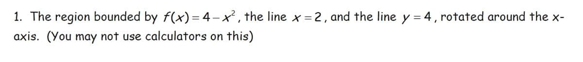 1. The region bounded by f(x) = 4-x², the line x = 2, and the line y = 4, rotated around the x-
axis. (You may not use calculators on this)