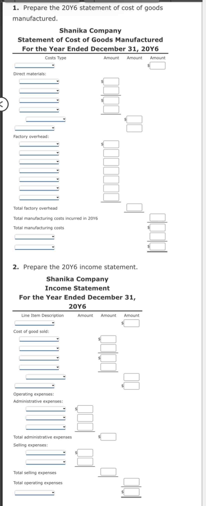 1. Prepare the 20Y6 statement of cost of goods
manufactured.
Shanika Company
Statement of Cost of Goods Manufactured
For the Year Ended December 31, 20Y6
Costs Type
Amount Amount Amount
Direct materials:
Factory overhead:
Total factory overhead
Total man
Total manufacturing costs
costs incurred in 20Y6
2. Prepare the 20Y6 income statement.
Shanika Company
Income Statement
For the Year Ended December 31,
20Y6
Line Item Description
Cost of good sold:
Operating expenses:
Administrative expenses:
Total administrative expenses
Selling expenses:
Total selling expenses
Total operating expenses
Amount Amount Amount