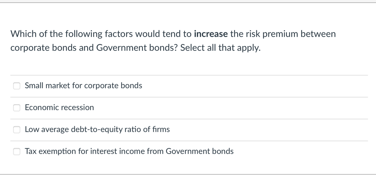 Which of the following factors would tend to increase the risk premium between
corporate bonds and Government bonds? Select all that apply.
0
Small market for corporate bonds
Economic recession
Low average debt-to-equity ratio of firms
Tax exemption for interest income from Government bonds