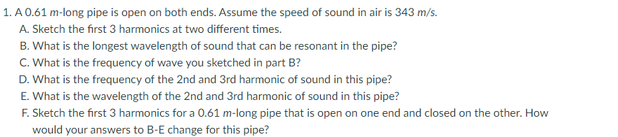 1. A 0.61 m-long pipe is open on both ends. Assume the speed of sound in air is 343 m/s.
A. Sketch the first 3 harmonics at two different times.
B. What is the longest wavelength of sound that can be resonant in the pipe?
C. What is the frequency of wave you sketched in part B?
D. What is the frequency of the 2nd and 3rd harmonic of sound in this pipe?
E. What is the wavelength of the 2nd and 3rd harmonic of sound in this pipe?
F. Sketch the first 3 harmonics for a 0.61 m-long pipe that is open on one end and closed on the other. How
would your answers to B-E change for this pipe?