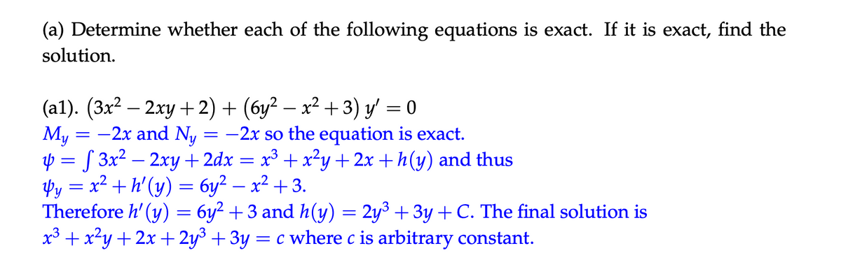 (a) Determine whether each of the following equations is exact. If it is exact, find the
solution.
(a1). (3x² - 2xy +2) + (6y² − x² + 3) y' = 0
My
= -2x and Ny = -2x so the equation is exact.
4 = √ 3x² - 2xy +2dx = x³ + x²y + 2x + h(y) and thus
4y = x²+h' (y) = 6y² = x² +3.
-
Therefore h' (y) = 6y² + 3 and h(y) = 2y³ + 3y + C. The final solution is
x3 + x²y+2x+2y³ + 3y = c where c is arbitrary constant.