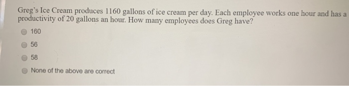 Greg's Ice Cream produces 1160 gallons of ice cream per day. Each employee works one hour and has a
productivity of 20 gallons an hour. How many employees does Greg have?
160
56
58
None of the above are correct