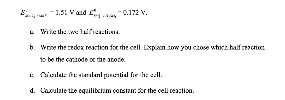Eº
1.51 V and E°
= 0.172 V.
MnO/Mn2+
SO/H₂SO
a.
Write the two half reactions.
b. Write the redox reaction for the cell. Explain how you chose which half reaction
to be the cathode or the anode.
c. Calculate the standard potential for the cell.
d. Calculate the equilibrium constant for the cell reaction.