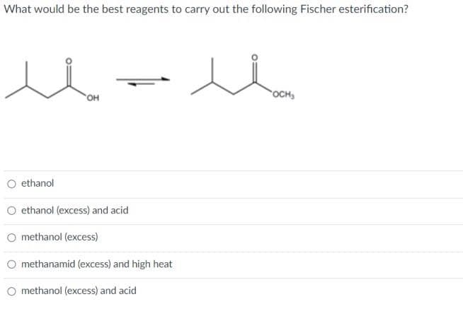 What would be the best reagents to carry out the following Fischer esterification?
ethanol
'OH
ethanol (excess) and acid
O methanol (excess)
methanamid (excess) and high heat
methanol (excess) and acid
OCH₂