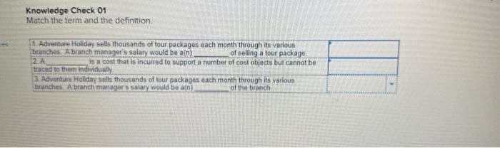 Knowledge Check 01
Match the term and the definition.
1. Adventure Holiday sells thousands of tour packages each month through its various
branches. A branch manager's salary would be a(n).
of selling a tour package.
is a cost that is incurred to support a number of cost objects but cannot be
2 A
traced to them individually
3. Adventure Holiday sells thousands of tour packages each month through its various
branches A branch manager's salary would be a(n)
of the branch