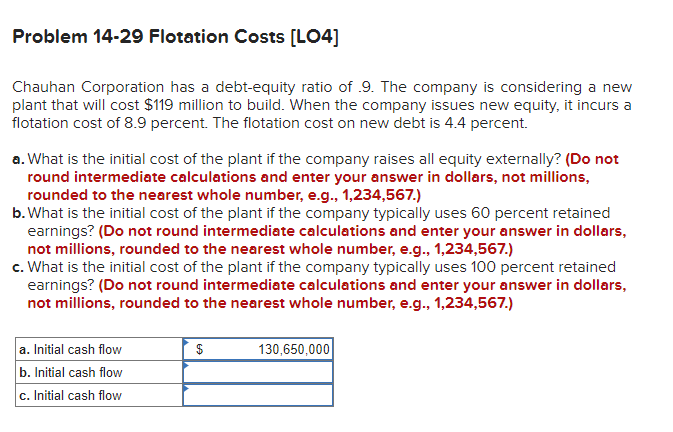 Problem 14-29 Flotation Costs [LO4]
Chauhan Corporation has a debt-equity ratio of .9. The company is considering a new
plant that will cost $119 million to build. When the company issues new equity, it incurs a
flotation cost of 8.9 percent. The flotation cost on new debt is 4.4 percent.
a. What is the initial cost of the plant if the company raises all equity externally? (Do not
round intermediate calculations and enter your answer in dollars, not millions,
rounded to the nearest whole number, e.g., 1,234,567.)
b. What is the initial cost of the plant if the company typically uses 60 percent retained
earnings? (Do not round intermediate calculations and enter your answer in dollars,
not millions, rounded to the nearest whole number, e.g., 1,234,567.)
c. What is the initial cost of the plant if the company typically uses 100 percent retained
earnings? (Do not round intermediate calculations and enter your answer in dollars,
not millions, rounded to the nearest whole number, e.g., 1,234,567.)
a. Initial cash flow
b. Initial cash flow
c. Initial cash flow
$
130,650,000