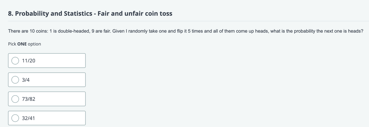 8. Probability and Statistics - Fair and unfair coin toss
There are 10 coins: 1 is double-headed, 9 are fair. Given I randomly take one and flip it 5 times and all of them come up heads, what is the probability the next one is heads?
Pick ONE option
11/20
3/4
73/82
32/41