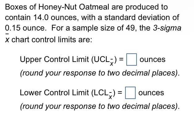 Boxes of Honey-Nut Oatmeal are produced to
contain 14.0 ounces, with a standard deviation of
0.15 ounce. For a sample size of 49, the 3-sigma
x chart control limits are:
Upper Control Limit (UCL) =
ounces
(round your response to two decimal places).
Lower Control Limit (LCL-) = ounces
(round your response to two decimal places).