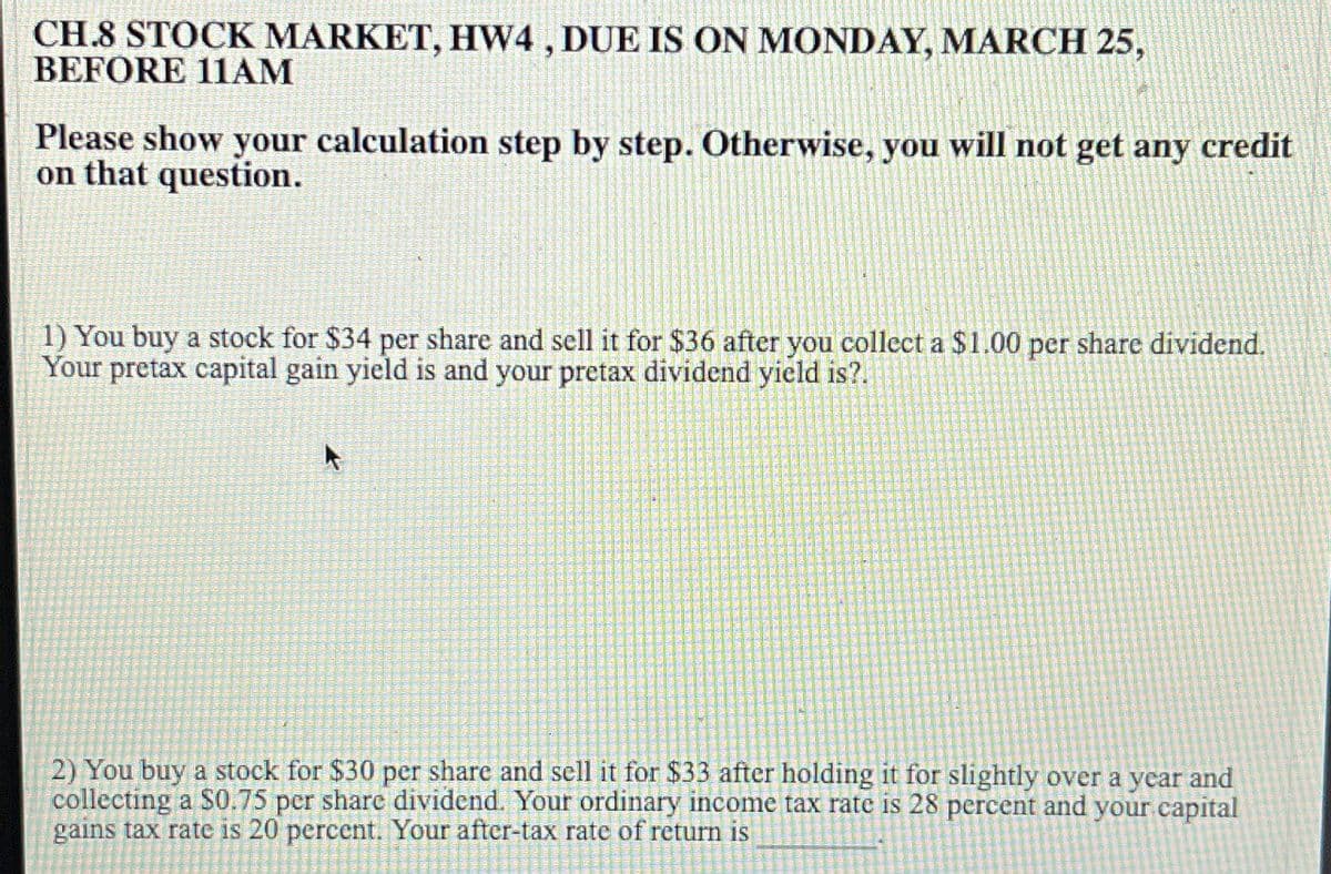 CH.8 STOCK MARKET, HW4, DUE IS ON MONDAY, MARCH 25,
BEFORE 11AM
Please show your calculation step by step. Otherwise, you will not get any credit
on that question.
1) You buy a stock for $34 per share and sell it for $36 after you collect a $1.00 per share dividend.
Your pretax capital gain yield is and your pretax dividend yield is?.
2) You buy a stock for $30 per share and sell it for $33 after holding it for slightly over a year and
collecting a $0.75 per share dividend. Your ordinary income tax rate is 28 percent and your capital
gains tax rate is 20 percent. Your after-tax rate of return is
