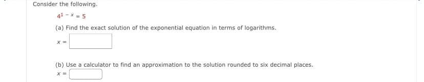 Consider the following.
41-x=5
(a) Find the exact solution of the exponential equation in terms of logarithms.
x =
(b) Use a calculator to find an approximation to the solution rounded to six decimal places.
x =