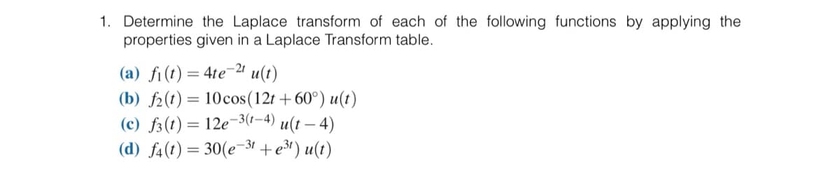 1. Determine the Laplace transform of each of the following functions by applying the
properties given in a Laplace Transform table.
(a) fi(t) = 4te-2t u(t)
(b) f(t) = 10 cos (12t +60°) u(t)
(c) f3 (t) = 12e-3(1–4) u(t — 4)
(d) f4(t) = 30(e-3t+e³¹) u(t)