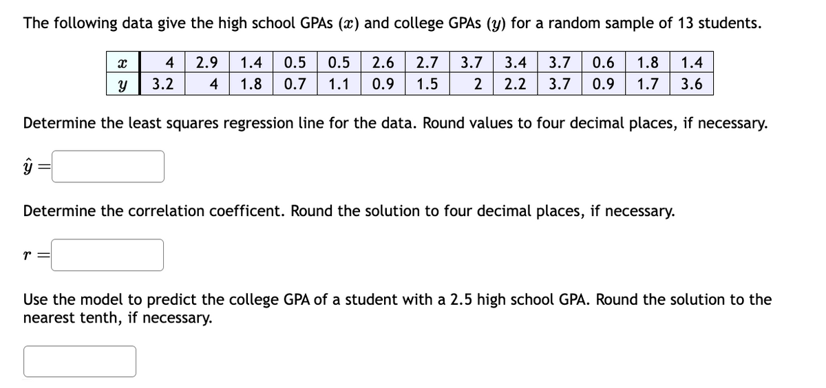 The following data give the high school GPAs (x) and college GPAs (y) for a random sample of 13 students.
Ꮖ
Y
4 2.9 1.4 0.5 0.5 2.6 2.7 3.7 3.4 3.7 0.6 1.8
3.2 4 1.8 0.7 1.1 0.9 1.5 2 2.2 3.7 0.9 1.7 3.6
1.4
Determine the least squares regression line for the data. Round values to four decimal places, if necessary.
Determine the correlation coefficent. Round the solution to four decimal places, if necessary.
r =
Use the model to predict the college GPA of a student with a 2.5 high school GPA. Round the solution to the
nearest tenth, if necessary.