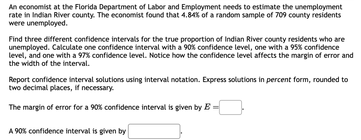 An economist at the Florida Department of Labor and Employment needs to estimate the unemployment
rate in Indian River county. The economist found that 4.84% of a random sample of 709 county residents
were unemployed.
Find three different confidence intervals for the true proportion of Indian River county residents who are
unemployed. Calculate one confidence interval with a 90% confidence level, one with a 95% confidence
level, and one with a 97% confidence level. Notice how the confidence level affects the margin of error and
the width of the interval.
Report confidence interval solutions using interval notation. Express solutions in percent form, rounded to
two decimal places, if necessary.
The margin of error for a 90% confidence interval is given by E =
A 90% confidence interval is given by