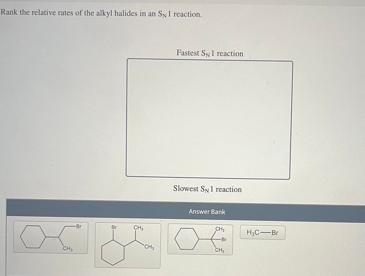 Rank the relative rates of the alkyl halides in an SN 1 reaction.
CH3
-Br
Br
CH3
Fastest SN 1 reaction
Slowest SN 1 reaction
Answer Bank
CH3
H3C-Br
-Br
CH3
CH3