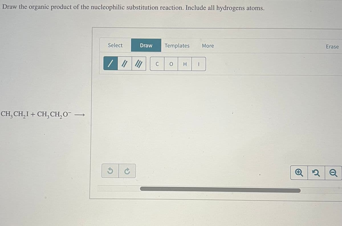 Draw the organic product of the nucleophilic substitution reaction. Include all hydrogens atoms.
CH3CH₂I + CH3CH₂O¯ →
Select
Draw
Templates More
////
C
0 H
Erase
Q2Q