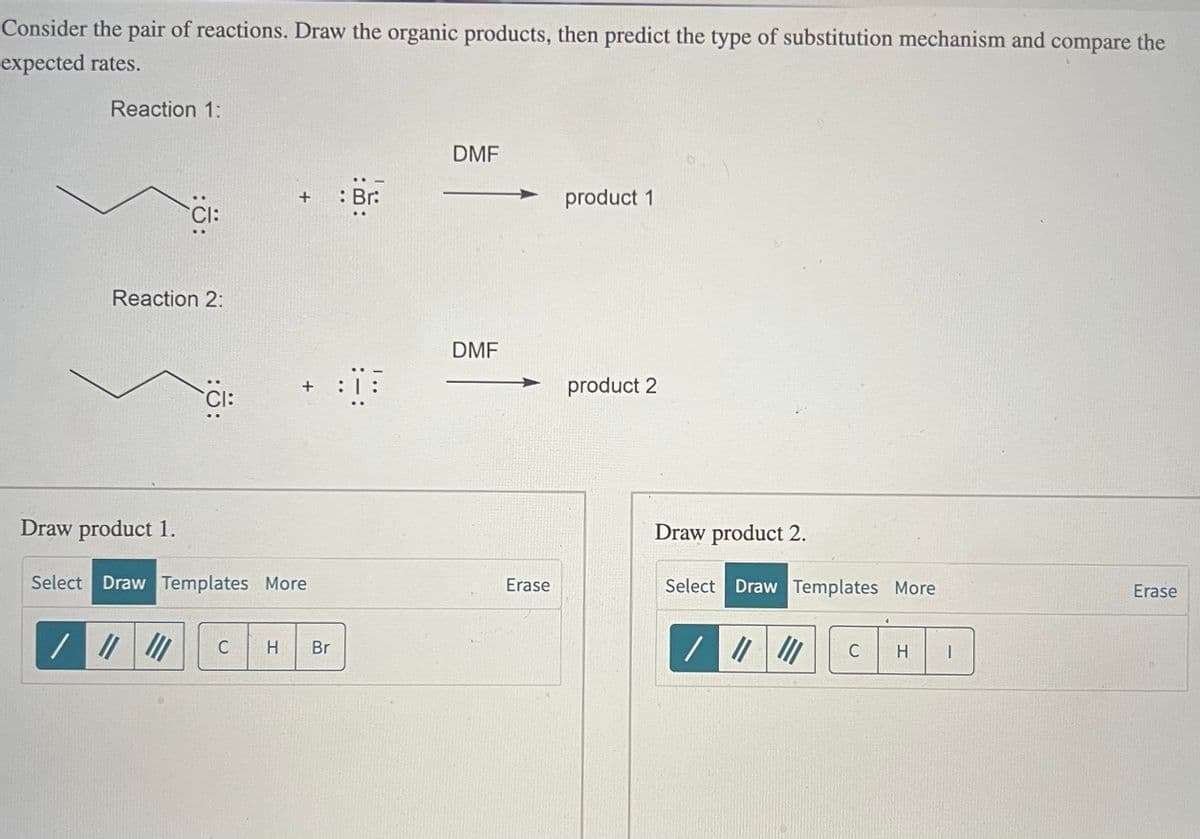 Consider the pair of reactions. Draw the organic products, then predict the type of substitution mechanism and compare the
expected rates.
Reaction 1:
CI:
Reaction 2:
DMF
+ : Br:
product 1
DMF
:Ö:
:|:
product 2
CI:
Draw product 1.
Select Draw Templates More
C H Br
Draw product 2.
Erase
Select Draw Templates More
Erase
/ "
C
H