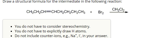 Draw a structural formula for the intermediate in the following reaction:
CH3CH2CH=CHCH2CH2CH2CH3 +
CH2Cl2
Br2
You do not have to consider stereochemistry.
•
You do not have to explicitly draw H atoms.
• Do not include counter-ions, e.g., Na+, I, in your answer.