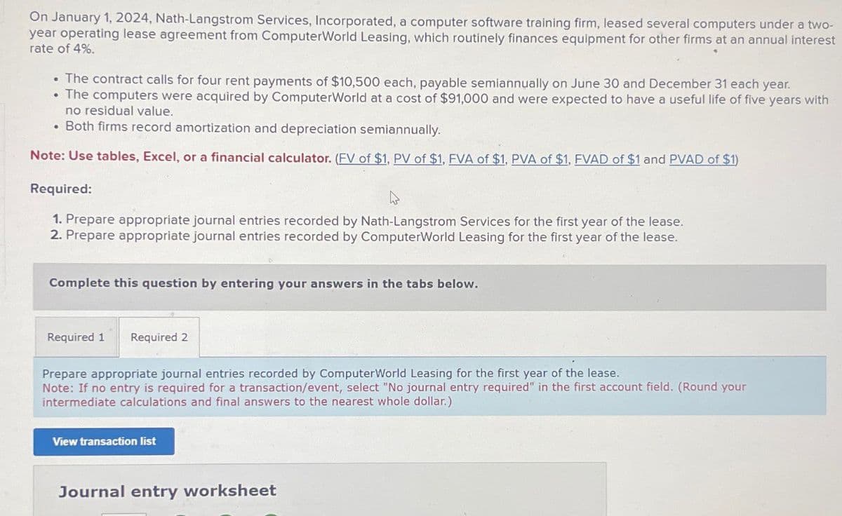 On January 1, 2024, Nath-Langstrom Services, Incorporated, a computer software training firm, leased several computers under a two-
year operating lease agreement from ComputerWorld Leasing, which routinely finances equipment for other firms at an annual interest
rate of 4%.
The contract calls for four rent payments of $10,500 each, payable semiannually on June 30 and December 31 each year.
The computers were acquired by ComputerWorld at a cost of $91,000 and were expected to have a useful life of five years with
no residual value.
Both firms record amortization and depreciation semiannually.
Note: Use tables, Excel, or a financial calculator. (EV of $1, PV of $1, FVA of $1, PVA of $1, FVAD of $1 and PVAD of $1)
Required:
1. Prepare appropriate journal entries recorded by Nath-Langstrom Services for the first year of the lease.
2. Prepare appropriate journal entries recorded by ComputerWorld Leasing for the first year of the lease.
Complete this question by entering your answers in the tabs below.
Required 1
Required 2
Prepare appropriate journal entries recorded by ComputerWorld Leasing for the first year of the lease.
Note: If no entry is required for a transaction/event, select "No journal entry required" in the first account field. (Round your
intermediate calculations and final answers to the nearest whole dollar.)
View transaction list
Journal entry worksheet