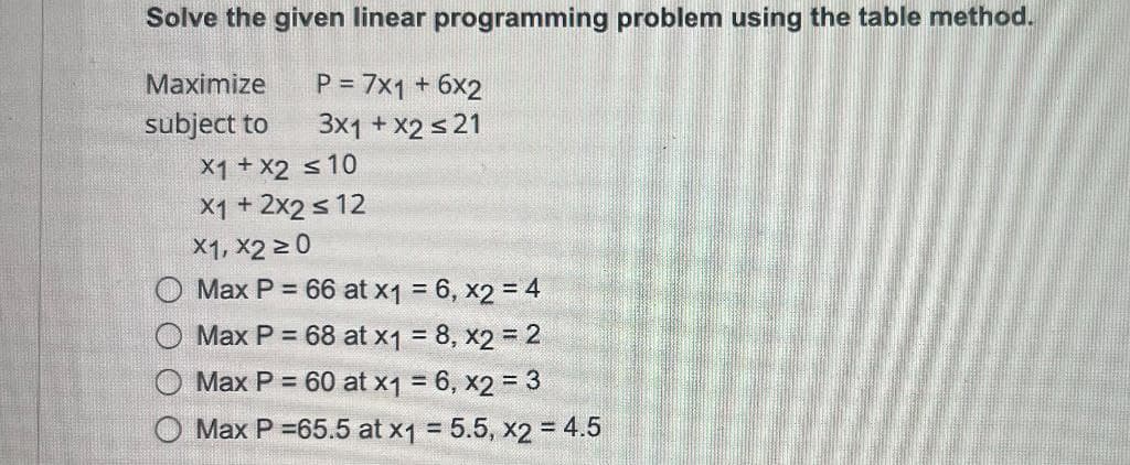 Solve the given linear programming problem using the table method.
Maximize
P = 7x1 + 6x2
subject to
3x1 + x2 ≤ 21
x1 + x2 ≤ 10
X1 + 2x2 ≤ 12
X1, X2 ≥0
Max P = 66 at x1 = 6, x2 = 4
Max P = 68 at x1 = 8, x2 = 2
Max P = 60 at x1 = 6, x2 = 3
==
Max P =65.5 at x1 = 5.5, x2 = 4.5