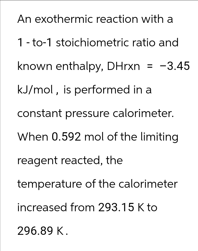 An exothermic reaction with a
1-to-1 stoichiometric ratio and
known enthalpy, DHrxn = -3.45
kJ/mol, is performed in a
constant pressure calorimeter.
When 0.592 mol of the limiting
reagent reacted, the
temperature of the calorimeter
increased from 293.15 K to
296.89 K.