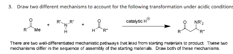 3. Draw two different mechanisms to account for the following transformation under acidic conditions
NR 2
R' R'
'N'
catalytic H
+
R
Me
Η
R"
R"
There are two well-differentiated mechanistic pathways that lead from starting materials to product. These two
mechanisms differ in the sequence of assembly of the starting materials. Draw both of these mechanisms.