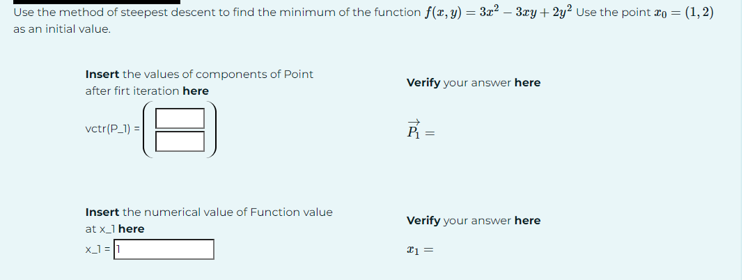 Use the method of steepest descent to find the minimum of the function f(x, y) = 3x² - 3xy + 2y² Use the point x0 = (1,2)
as an initial value.
Insert the values of components of Point
after firt iteration here
Verify your answer here
vctr(P_1) =
P₁ =
Insert the numerical value of Function value
at x_1 here
Verify your answer here
x_1=1
x1 =
