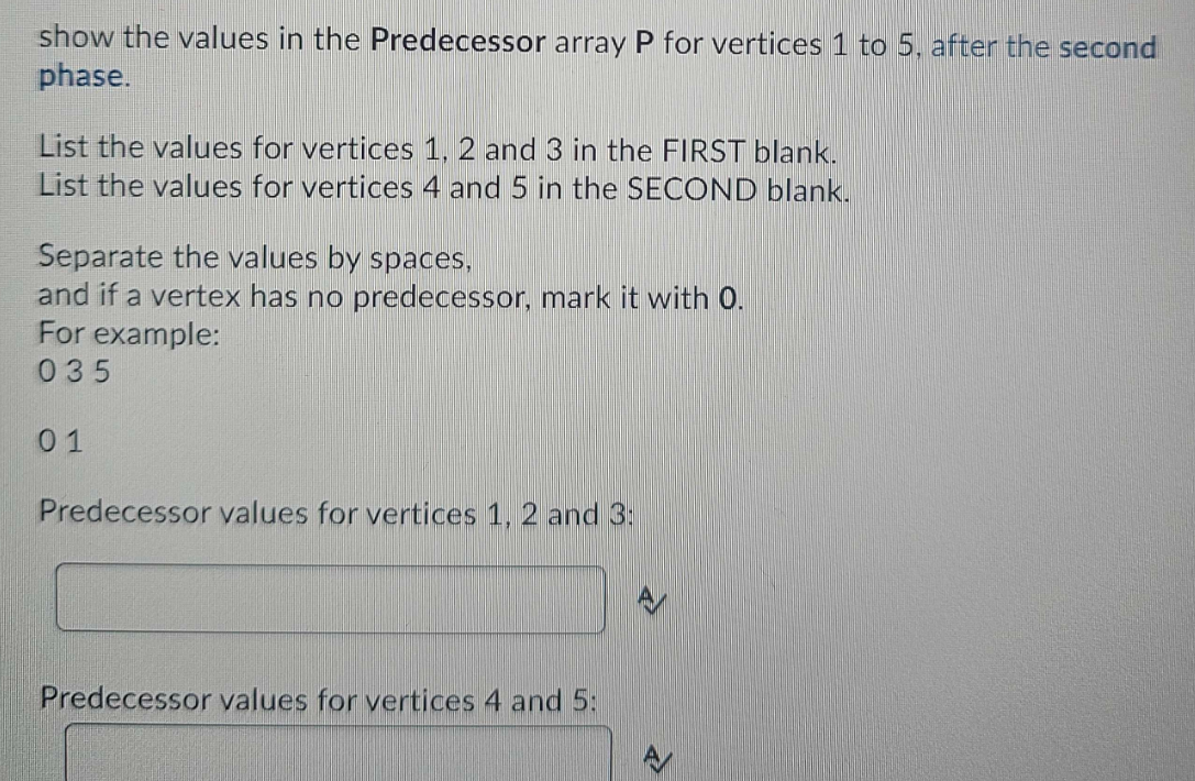 show the values in the Predecessor array P for vertices 1 to 5, after the second
phase.
List the values for vertices 1, 2 and 3 in the FIRST blank.
List the values for vertices 4 and 5 in the SECOND blank.
Separate the values by spaces,
and if a vertex has no predecessor, mark it with 0.
For example:
035
01
Predecessor values for vertices 1, 2 and 3:
Predecessor values for vertices 4 and 5: