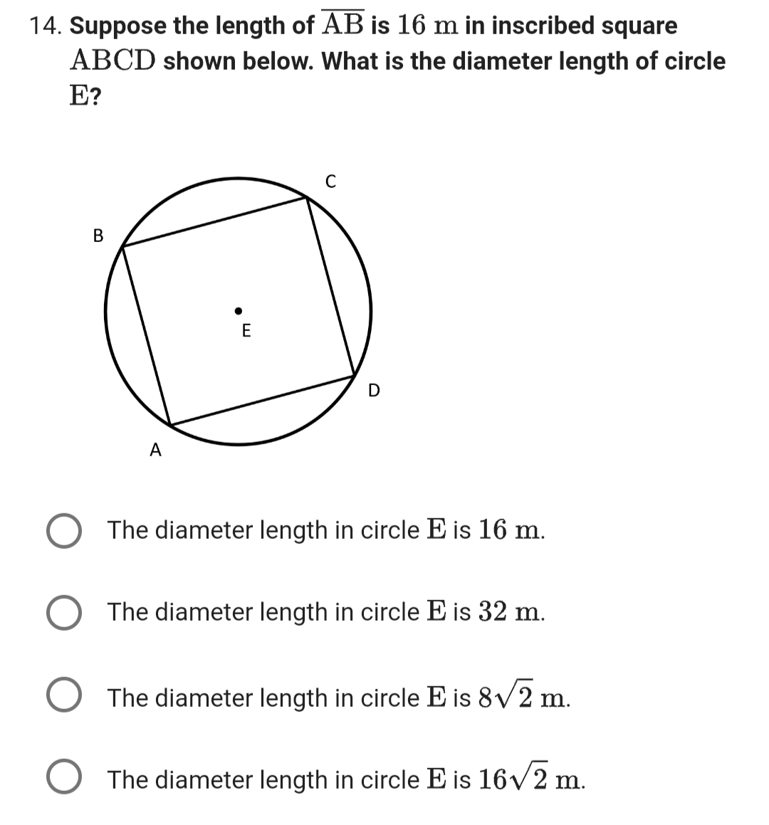 14. Suppose the length of AB is 16 m in inscribed square
ABCD shown below. What is the diameter length of circle
E?
B
A
E
C
D
The diameter length in circle E is 16 m.
The diameter length in circle E is 32 m.
The diameter length in circle E is 8√2 m.
O The diameter length in circle E is 16√√/2 m.