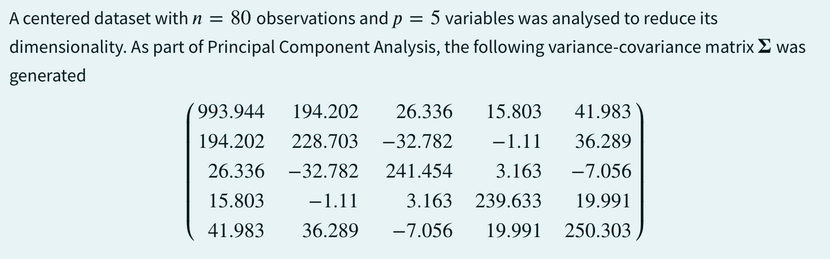 A centered dataset with n = 80 observations and p = 5 variables was analysed to reduce its
dimensionality. As part of Principal Component Analysis, the following variance-covariance matrix Σ was
generated
993.944
194.202 26.336 15.803 41.983
194.202 228.703 -32.782 −1.11 36.289
26.336 -32.782 241.454 3.163 -7.056
19.991
15.803
-1.11
3.163
239.633
41.983 36.289 -7.056 19.991 250.303