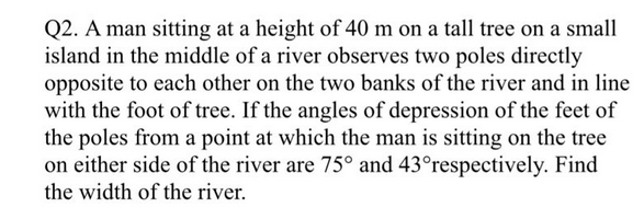 Q2. A man sitting at a height of 40 m on a tall tree on a small
island in the middle of a river observes two poles directly
opposite to each other on the two banks of the river and in line
with the foot of tree. If the angles of depression of the feet of
the poles from a point at which the man is sitting on the tree
on either side of the river are 75° and 43°respectively. Find
the width of the river.