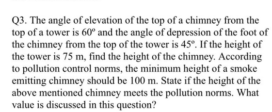 Q3. The angle of elevation of the top of a chimney from the
top of a tower is 60° and the angle of depression of the foot of
the chimney from the top of the tower is 45°. If the height of
the tower is 75 m, find the height of the chimney. According
to pollution control norms, the minimum height of a smoke
emitting chimney should be 100 m. State if the height of the
above mentioned chimney meets the pollution norms. What
value is discussed in this question?