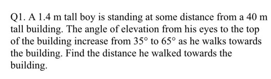 Q1. A 1.4 m tall boy is standing at some distance from a 40 m
tall building. The angle of elevation from his eyes to the top
of the building increase from 35° to 65° as he walks towards
the building. Find the distance he walked towards the
building.