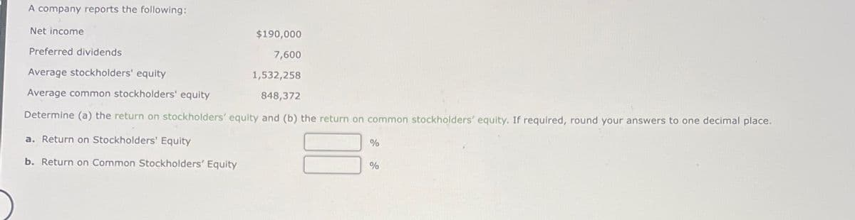 A company reports the following:
Net income
Preferred dividends
Average stockholders' equity
$190,000
7,600
1,532,258
848,372
Average common stockholders' equity
Determine (a) the return on stockholders' equity and (b) the return on common stockholders' equity. If required, round your answers to one decimal place.
a. Return on Stockholders' Equity
b. Return on Common Stockholders' Equity
%
%