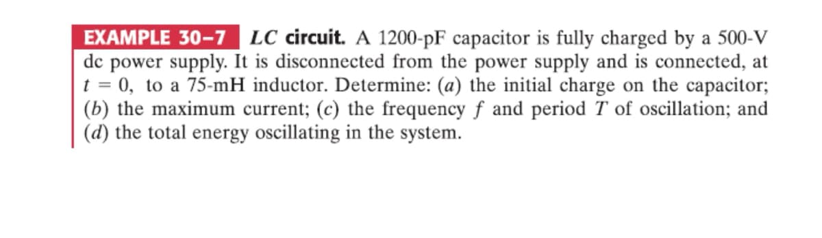EXAMPLE 30-7 LC circuit. A 1200-pF capacitor is fully charged by a 500-V
dc power supply. It is disconnected from the power supply and is connected, at
t = 0, to a 75-mH inductor. Determine: (a) the initial charge on the capacitor;
(b) the maximum current; (c) the frequency f and period T of oscillation; and
(d) the total energy oscillating in the system.
