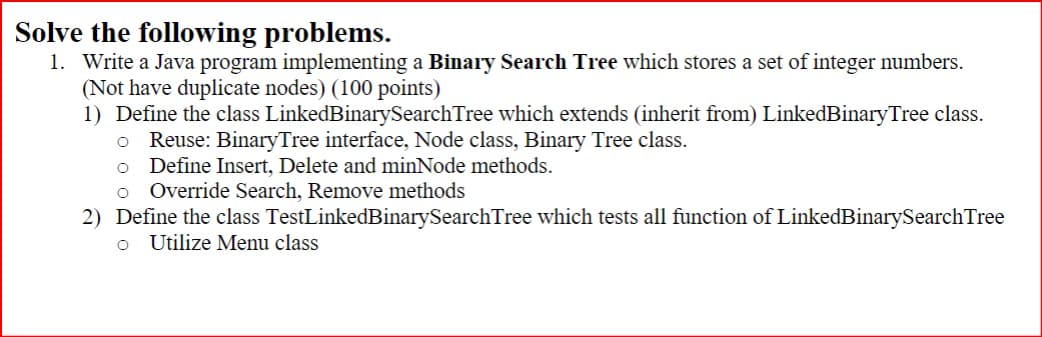 Solve the following problems.
1. Write a Java program implementing a Binary Search Tree which stores a set of integer numbers.
(Not have duplicate nodes) (100 points)
1) Define the class LinkedBinarySearch Tree which extends (inherit from) LinkedBinary Tree class.
Reuse: BinaryTree interface, Node class, Binary Tree class.
○
о
Define Insert, Delete and minNode methods.
o Override Search, Remove methods
2) Define the class TestLinkedBinarySearchTree which tests all function of LinkedBinarySearch Tree
Utilize Menu class
о