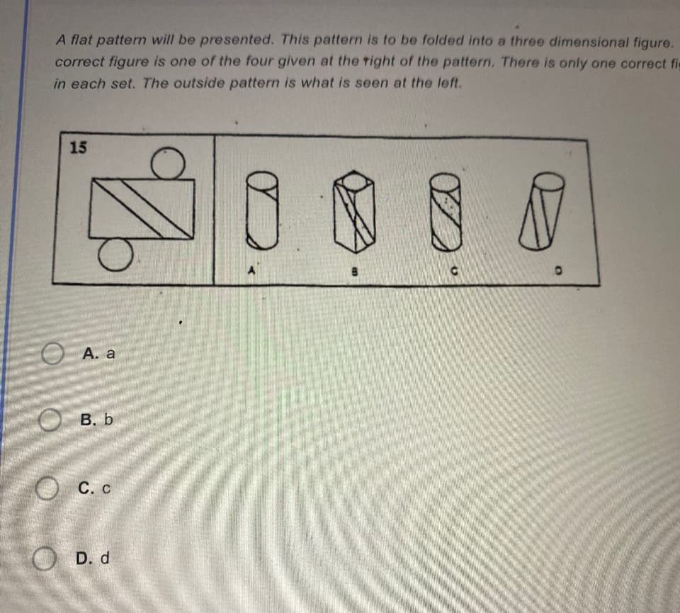 A flat pattern will be presented. This pattern is to be folded into a three dimensional figure.
correct figure is one of the four given at the right of the pattern. There is only one correct fi
in each set. The outside pattern is what is seen at the left.
15
q
A. a
B. b
C. C
D. d
A
B
8 M
O