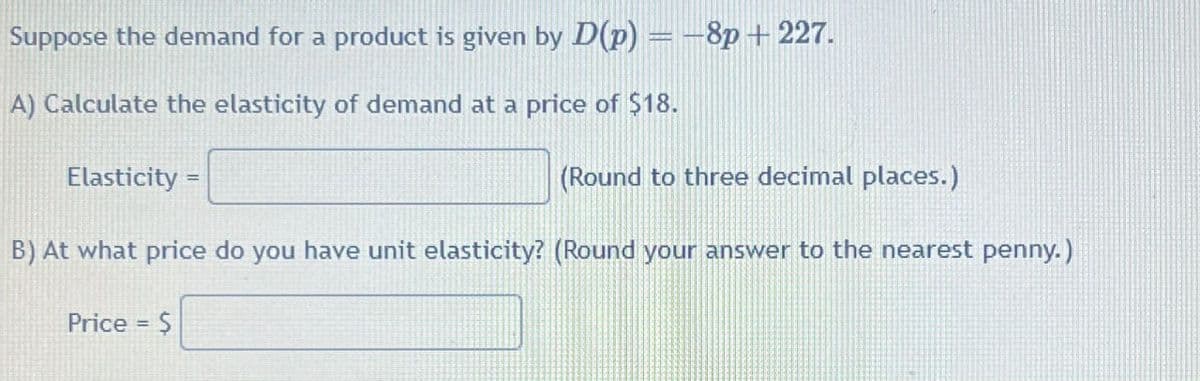 Suppose the demand for a product is given by D(p)=-8p+227.
A) Calculate the elasticity of demand at a price of $18.
Elasticity =
(Round to three decimal places.)
B) At what price do you have unit elasticity? (Round your answer to the nearest penny.)
Price = $