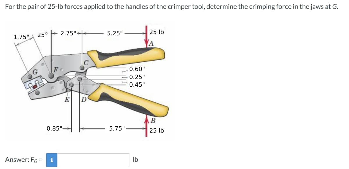 For the pair of 25-lb forces applied to the handles of the crimper tool, determine the crimping force in the jaws at G.
1.75"
25° 2.75">
5.25"
25 lb
A
0.60"
0.25"
0.45"
E
B
0.85"
5.75"
25 lb
Answer: FG =
i
lb