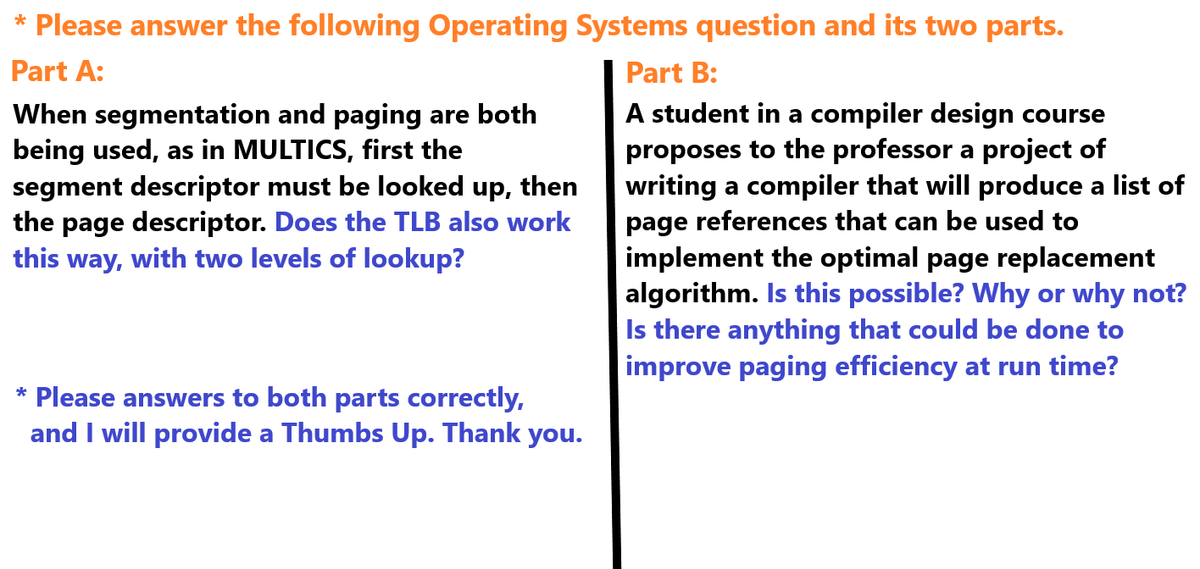 * Please answer the following Operating Systems question and its two parts.
Part A:
When segmentation and paging are both
being used, as in MULTICS, first the
segment descriptor must be looked up, then
the page descriptor. Does the TLB also work
this way, with two levels of lookup?
* Please answers to both parts correctly,
and I will provide a Thumbs Up. Thank you.
Part B:
A student in a compiler design course
proposes to the professor a project of
writing a compiler that will produce a list of
page references that can be used to
implement the optimal page replacement
algorithm. Is this possible? Why or why not?
Is there anything that could be done to
improve paging efficiency at run time?