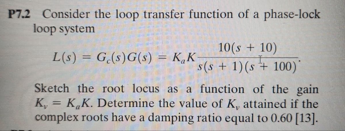 P7.2 Consider the loop transfer function of a phase-lock
loop system
L(s)G(s)G(s)
Ge(s)G(s) = KK-
10(s+10)
s(s + 1)(s+100)
Sketch the root locus as a function of the gain
K,K,K. Determine the value of K, attained if the
complex roots have a damping ratio equal to 0.60 [13].