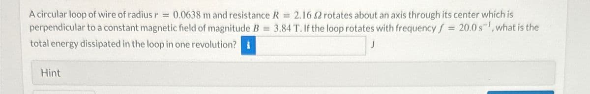A circular loop of wire of radius r = 0.0638 m and resistance R = 2.16 2 rotates about an axis through its center which is
perpendicular to a constant magnetic field of magnitude B 3.84 T. If the loop rotates with frequency f = 20.0 s, what is the
total energy dissipated in the loop in one revolution? i
Hint
